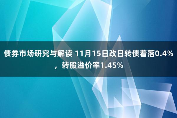 债券市场研究与解读 11月15日改日转债着落0.4%，转股溢价率1.45%