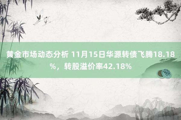 黄金市场动态分析 11月15日华源转债飞腾18.18%，转股溢价率42.18%