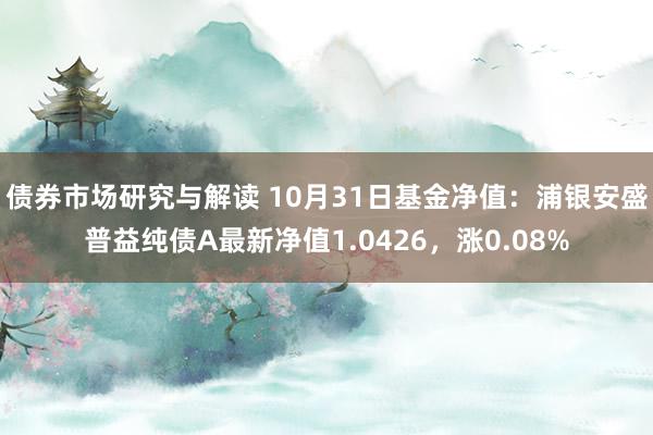 债券市场研究与解读 10月31日基金净值：浦银安盛普益纯债A最新净值1.0426，涨0.08%