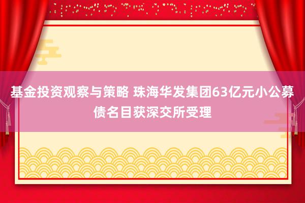 基金投资观察与策略 珠海华发集团63亿元小公募债名目获深交所受理