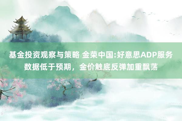 基金投资观察与策略 金荣中国:好意思ADP服务数据低于预期，金价触底反弹加重飘荡