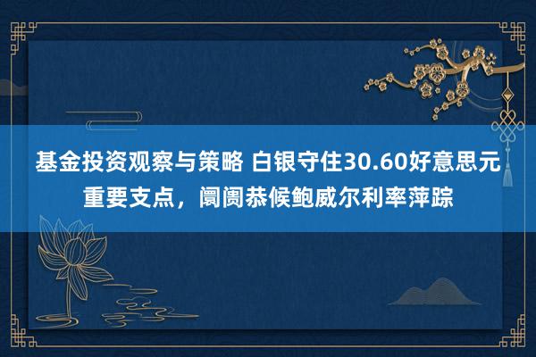 基金投资观察与策略 白银守住30.60好意思元重要支点，阛阓恭候鲍威尔利率萍踪