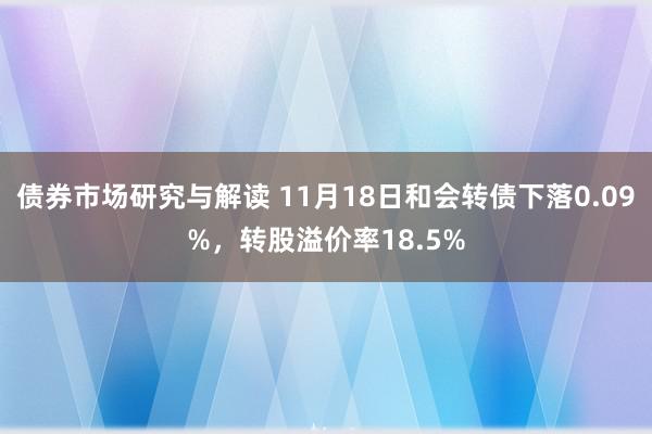 债券市场研究与解读 11月18日和会转债下落0.09%，转股溢价率18.5%