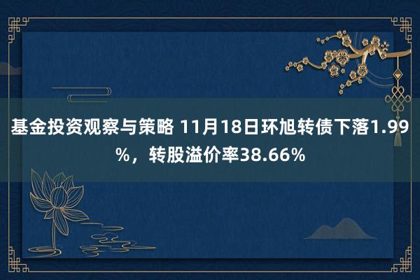 基金投资观察与策略 11月18日环旭转债下落1.99%，转股溢价率38.66%