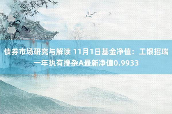 债券市场研究与解读 11月1日基金净值：工银招瑞一年执有搀杂A最新净值0.9933