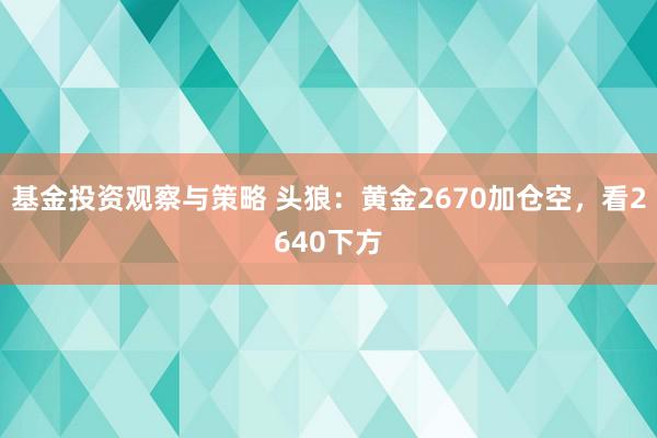 基金投资观察与策略 头狼：黄金2670加仓空，看2640下方