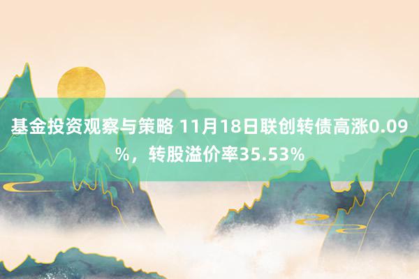 基金投资观察与策略 11月18日联创转债高涨0.09%，转股溢价率35.53%