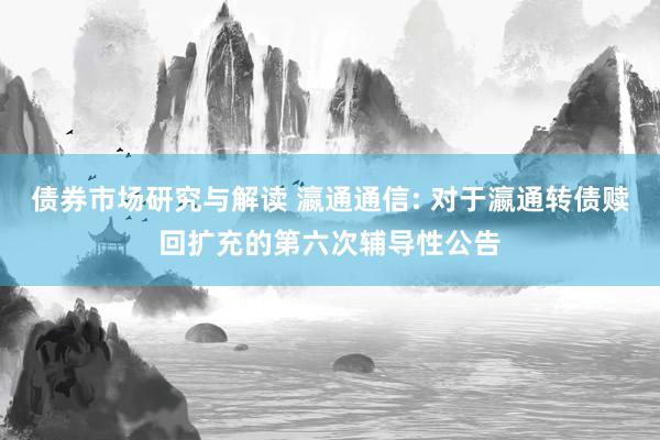 债券市场研究与解读 瀛通通信: 对于瀛通转债赎回扩充的第六次辅导性公告