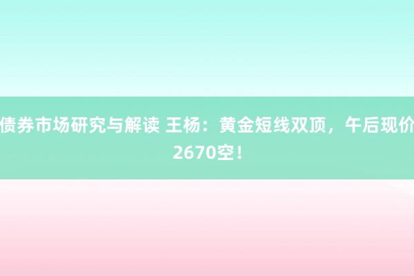 债券市场研究与解读 王杨：黄金短线双顶，午后现价2670空！