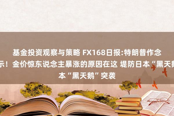 基金投资观察与策略 FX168日报:特朗普作念要害晓示！金价惊东说念主暴涨的原因在这 堤防日本“黑天鹅”突袭