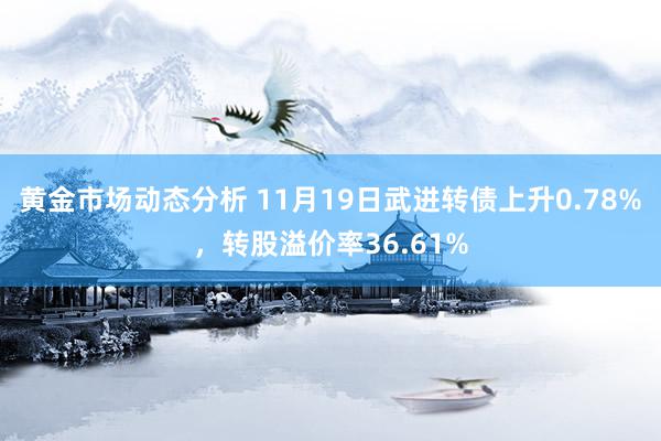 黄金市场动态分析 11月19日武进转债上升0.78%，转股溢价率36.61%