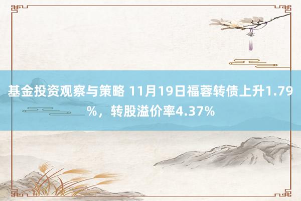 基金投资观察与策略 11月19日福蓉转债上升1.79%，转股溢价率4.37%