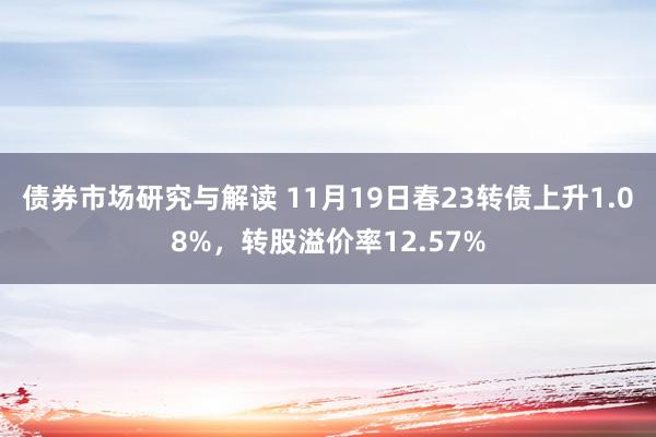 债券市场研究与解读 11月19日春23转债上升1.08%，转股溢价率12.57%