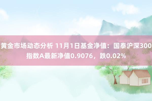 黄金市场动态分析 11月1日基金净值：国泰沪深300指数A最新净值0.9076，跌0.02%