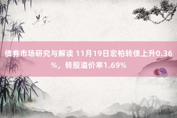 债券市场研究与解读 11月19日宏柏转债上升0.36%，转股溢价率1.69%