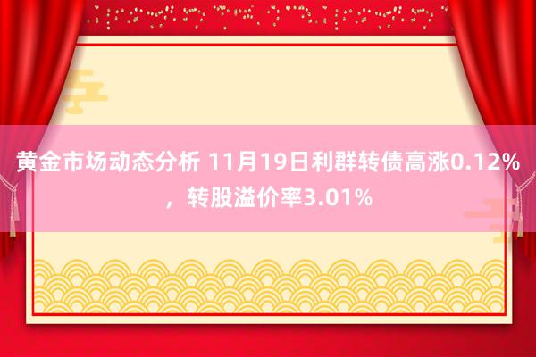 黄金市场动态分析 11月19日利群转债高涨0.12%，转股溢价率3.01%