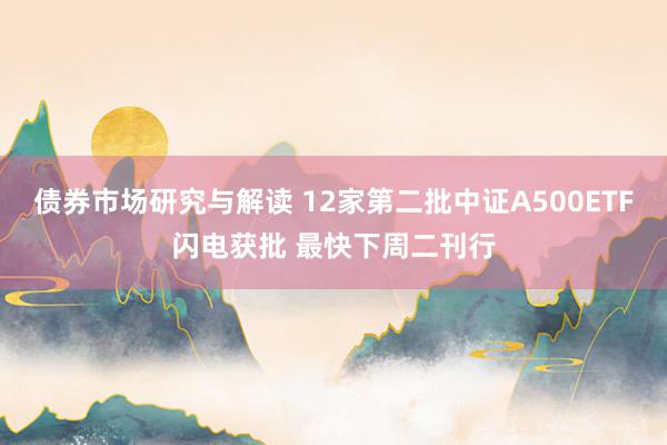 债券市场研究与解读 12家第二批中证A500ETF闪电获批 最快下周二刊行