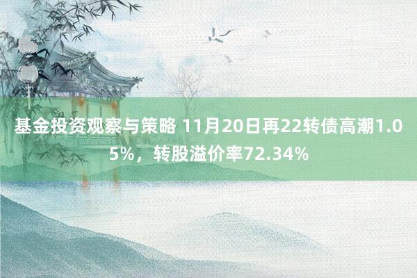 基金投资观察与策略 11月20日再22转债高潮1.05%，转股溢价率72.34%