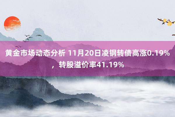 黄金市场动态分析 11月20日凌钢转债高涨0.19%，转股溢价率41.19%