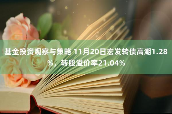 基金投资观察与策略 11月20日宏发转债高潮1.28%，转股溢价率21.04%