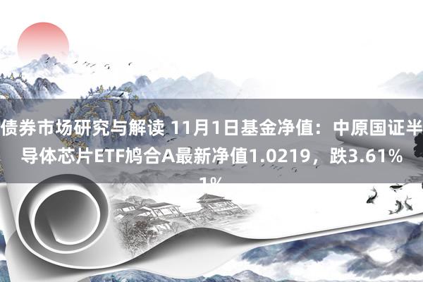 债券市场研究与解读 11月1日基金净值：中原国证半导体芯片ETF鸠合A最新净值1.0219，跌3.61%