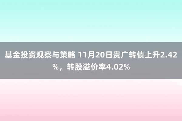 基金投资观察与策略 11月20日贵广转债上升2.42%，转股溢价率4.02%