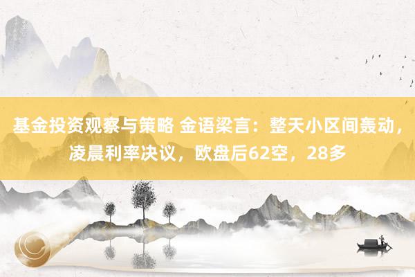 基金投资观察与策略 金语梁言：整天小区间轰动，凌晨利率决议，欧盘后62空，28多