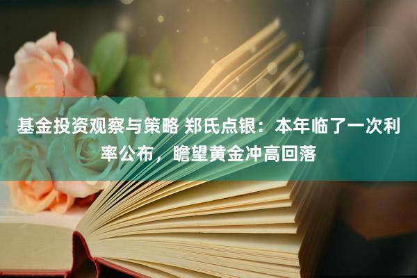 基金投资观察与策略 郑氏点银：本年临了一次利率公布，瞻望黄金冲高回落