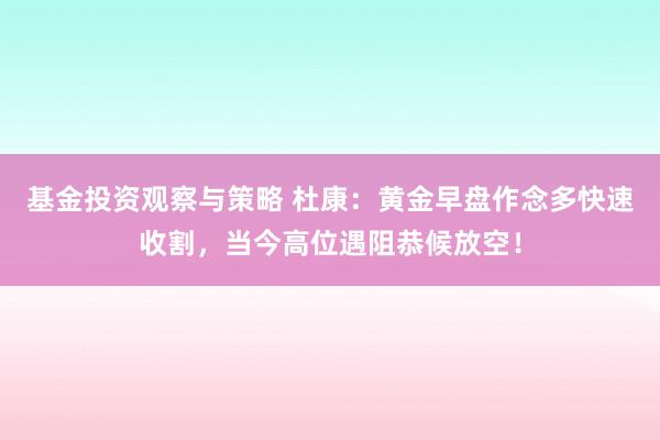 基金投资观察与策略 杜康：黄金早盘作念多快速收割，当今高位遇阻恭候放空！