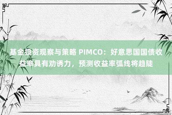 基金投资观察与策略 PIMCO：好意思国国债收益率具有劝诱力，预测收益率弧线将趋陡