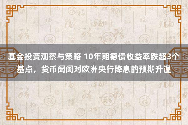 基金投资观察与策略 10年期德债收益率跌超3个基点，货币阛阓对欧洲央行降息的预期升温