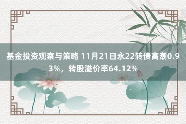 基金投资观察与策略 11月21日永22转债高潮0.93%，转股溢价率64.12%