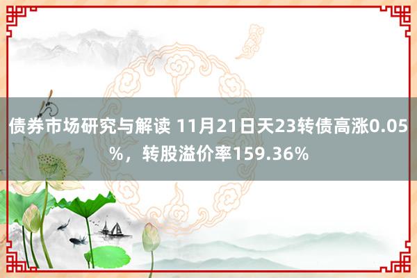 债券市场研究与解读 11月21日天23转债高涨0.05%，转股溢价率159.36%