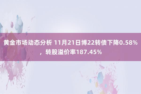 黄金市场动态分析 11月21日博22转债下降0.58%，转股溢价率187.45%