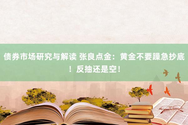 债券市场研究与解读 张良点金：黄金不要躁急抄底！反抽还是空！