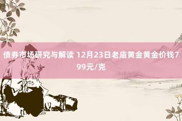 债券市场研究与解读 12月23日老庙黄金黄金价钱799元/克