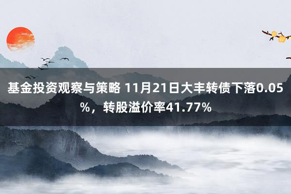 基金投资观察与策略 11月21日大丰转债下落0.05%，转股溢价率41.77%