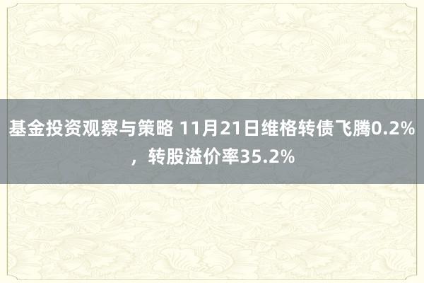 基金投资观察与策略 11月21日维格转债飞腾0.2%，转股溢价率35.2%