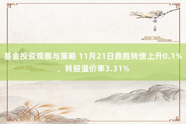 基金投资观察与策略 11月21日鼎胜转债上升0.1%，转股溢价率3.31%