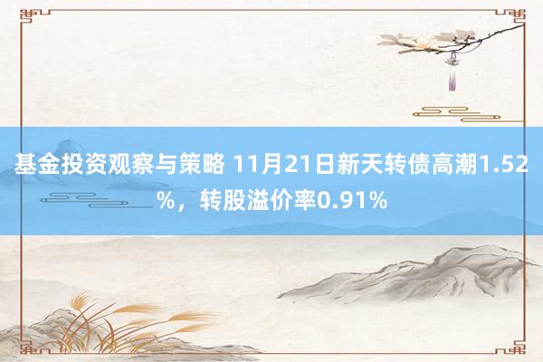 基金投资观察与策略 11月21日新天转债高潮1.52%，转股溢价率0.91%