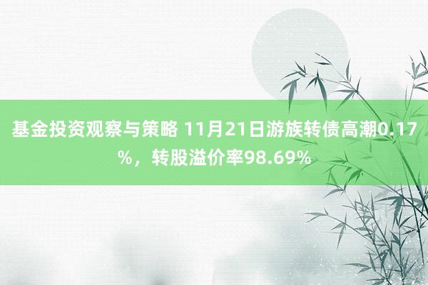 基金投资观察与策略 11月21日游族转债高潮0.17%，转股溢价率98.69%