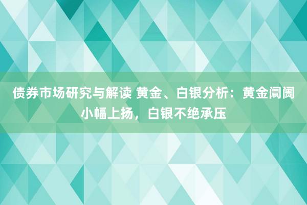 债券市场研究与解读 黄金、白银分析：黄金阛阓小幅上扬，白银不绝承压