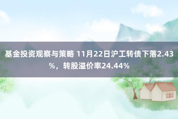 基金投资观察与策略 11月22日沪工转债下落2.43%，转股溢价率24.44%