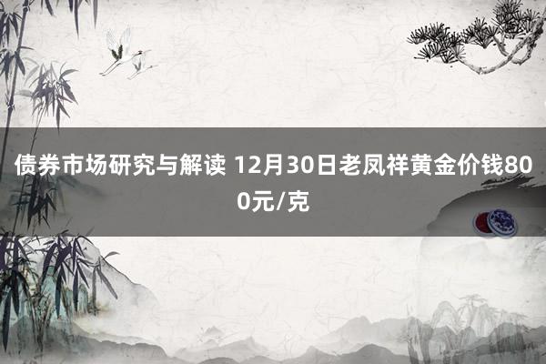 债券市场研究与解读 12月30日老凤祥黄金价钱800元/克