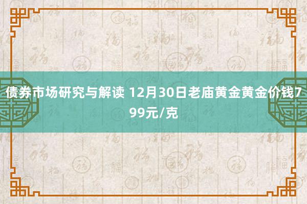 债券市场研究与解读 12月30日老庙黄金黄金价钱799元/克