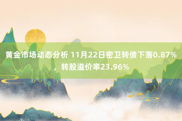 黄金市场动态分析 11月22日密卫转债下落0.87%，转股溢价率23.96%