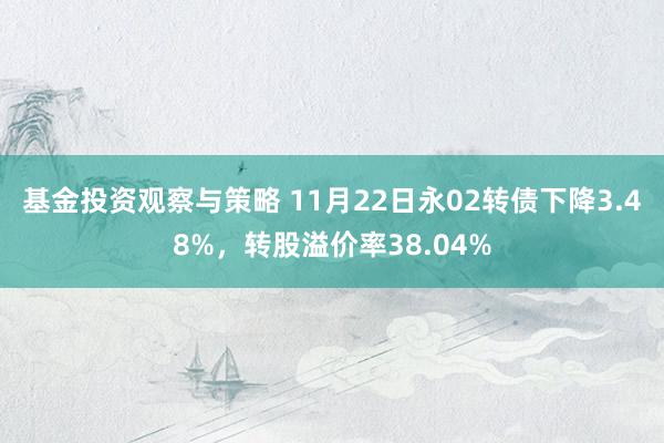 基金投资观察与策略 11月22日永02转债下降3.48%，转股溢价率38.04%