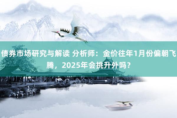 债券市场研究与解读 分析师：金价往年1月份偏朝飞腾，2025年会挑升外吗？