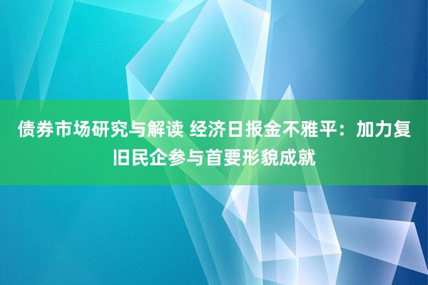 债券市场研究与解读 经济日报金不雅平：加力复旧民企参与首要形貌成就