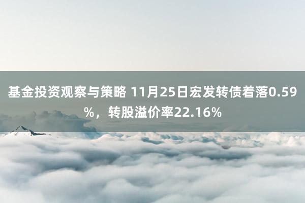 基金投资观察与策略 11月25日宏发转债着落0.59%，转股溢价率22.16%